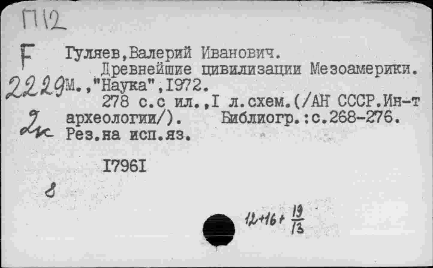 ﻿nvi
Г" Гуляев,Валерий Иванович.
Древнейшие цивилизации Мезоамерики.
"Наука", 1972.
*	278 с.с ил.,
7 археологии/).
*4*- Рез.на исп.яз.
I л.схем.(/АН СССР.Ин-т Шблиогр. : с. 268-276.
I796I г
